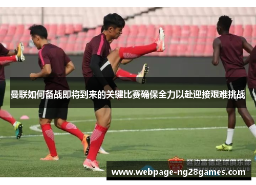 曼联如何备战即将到来的关键比赛确保全力以赴迎接艰难挑战