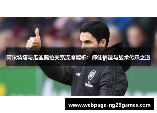 阿尔特塔与瓜迪奥拉关系深度解析：师徒情谊与战术传承之道