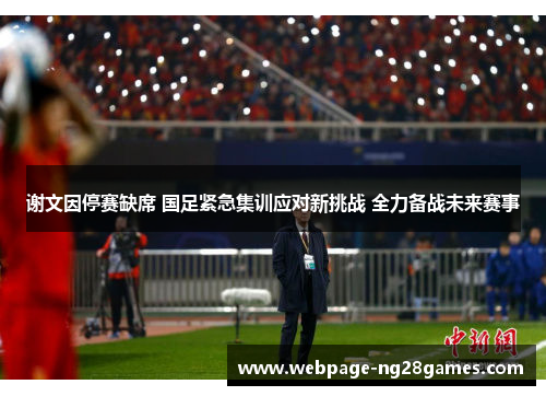 谢文因停赛缺席 国足紧急集训应对新挑战 全力备战未来赛事