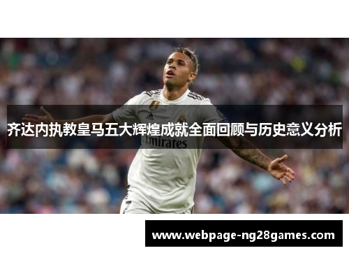 齐达内执教皇马五大辉煌成就全面回顾与历史意义分析