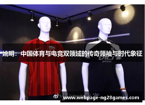 姚明：中国体育与电竞双领域的传奇领袖与时代象征