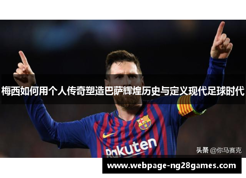 梅西如何用个人传奇塑造巴萨辉煌历史与定义现代足球时代