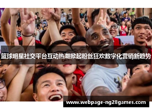 篮球明星社交平台互动热潮掀起粉丝狂欢数字化营销新趋势