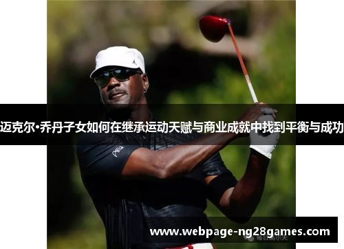 迈克尔·乔丹子女如何在继承运动天赋与商业成就中找到平衡与成功